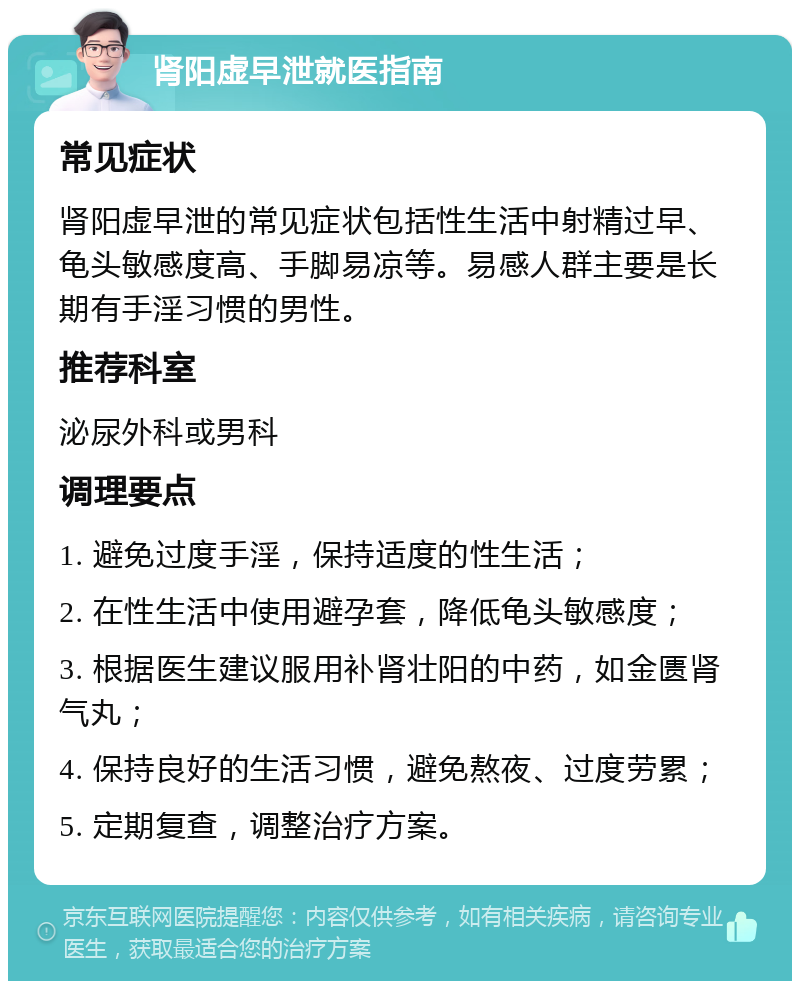 肾阳虚早泄就医指南 常见症状 肾阳虚早泄的常见症状包括性生活中射精过早、龟头敏感度高、手脚易凉等。易感人群主要是长期有手淫习惯的男性。 推荐科室 泌尿外科或男科 调理要点 1. 避免过度手淫，保持适度的性生活； 2. 在性生活中使用避孕套，降低龟头敏感度； 3. 根据医生建议服用补肾壮阳的中药，如金匮肾气丸； 4. 保持良好的生活习惯，避免熬夜、过度劳累； 5. 定期复查，调整治疗方案。