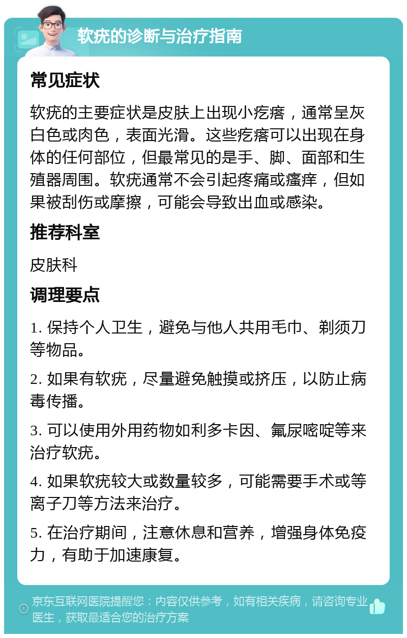 软疣的诊断与治疗指南 常见症状 软疣的主要症状是皮肤上出现小疙瘩，通常呈灰白色或肉色，表面光滑。这些疙瘩可以出现在身体的任何部位，但最常见的是手、脚、面部和生殖器周围。软疣通常不会引起疼痛或瘙痒，但如果被刮伤或摩擦，可能会导致出血或感染。 推荐科室 皮肤科 调理要点 1. 保持个人卫生，避免与他人共用毛巾、剃须刀等物品。 2. 如果有软疣，尽量避免触摸或挤压，以防止病毒传播。 3. 可以使用外用药物如利多卡因、氟尿嘧啶等来治疗软疣。 4. 如果软疣较大或数量较多，可能需要手术或等离子刀等方法来治疗。 5. 在治疗期间，注意休息和营养，增强身体免疫力，有助于加速康复。