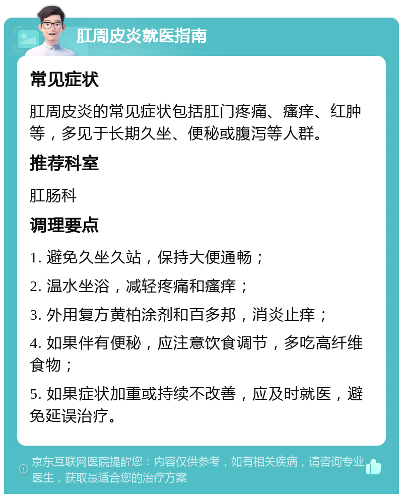 肛周皮炎就医指南 常见症状 肛周皮炎的常见症状包括肛门疼痛、瘙痒、红肿等，多见于长期久坐、便秘或腹泻等人群。 推荐科室 肛肠科 调理要点 1. 避免久坐久站，保持大便通畅； 2. 温水坐浴，减轻疼痛和瘙痒； 3. 外用复方黄柏涂剂和百多邦，消炎止痒； 4. 如果伴有便秘，应注意饮食调节，多吃高纤维食物； 5. 如果症状加重或持续不改善，应及时就医，避免延误治疗。