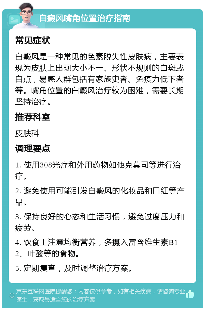 白癜风嘴角位置治疗指南 常见症状 白癜风是一种常见的色素脱失性皮肤病，主要表现为皮肤上出现大小不一、形状不规则的白斑或白点，易感人群包括有家族史者、免疫力低下者等。嘴角位置的白癜风治疗较为困难，需要长期坚持治疗。 推荐科室 皮肤科 调理要点 1. 使用308光疗和外用药物如他克莫司等进行治疗。 2. 避免使用可能引发白癜风的化妆品和口红等产品。 3. 保持良好的心态和生活习惯，避免过度压力和疲劳。 4. 饮食上注意均衡营养，多摄入富含维生素B12、叶酸等的食物。 5. 定期复查，及时调整治疗方案。