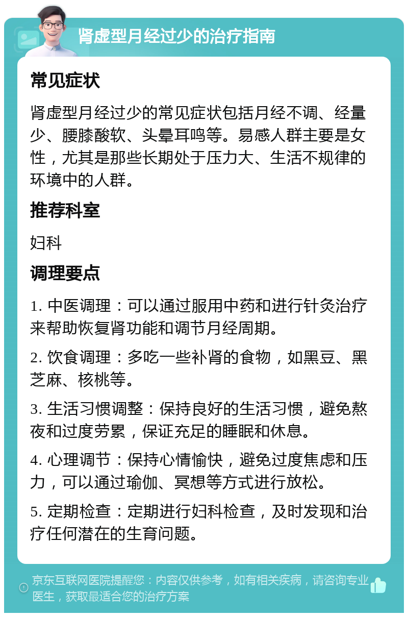 肾虚型月经过少的治疗指南 常见症状 肾虚型月经过少的常见症状包括月经不调、经量少、腰膝酸软、头晕耳鸣等。易感人群主要是女性，尤其是那些长期处于压力大、生活不规律的环境中的人群。 推荐科室 妇科 调理要点 1. 中医调理：可以通过服用中药和进行针灸治疗来帮助恢复肾功能和调节月经周期。 2. 饮食调理：多吃一些补肾的食物，如黑豆、黑芝麻、核桃等。 3. 生活习惯调整：保持良好的生活习惯，避免熬夜和过度劳累，保证充足的睡眠和休息。 4. 心理调节：保持心情愉快，避免过度焦虑和压力，可以通过瑜伽、冥想等方式进行放松。 5. 定期检查：定期进行妇科检查，及时发现和治疗任何潜在的生育问题。