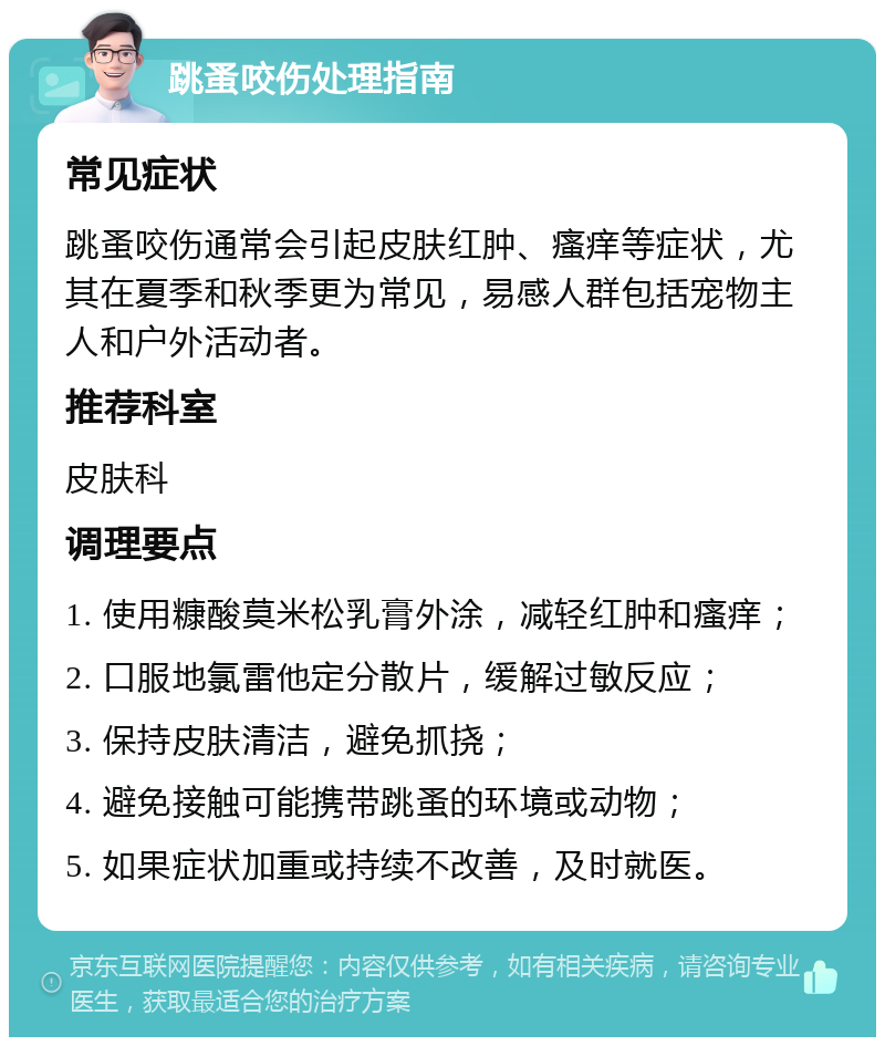 跳蚤咬伤处理指南 常见症状 跳蚤咬伤通常会引起皮肤红肿、瘙痒等症状，尤其在夏季和秋季更为常见，易感人群包括宠物主人和户外活动者。 推荐科室 皮肤科 调理要点 1. 使用糠酸莫米松乳膏外涂，减轻红肿和瘙痒； 2. 口服地氯雷他定分散片，缓解过敏反应； 3. 保持皮肤清洁，避免抓挠； 4. 避免接触可能携带跳蚤的环境或动物； 5. 如果症状加重或持续不改善，及时就医。