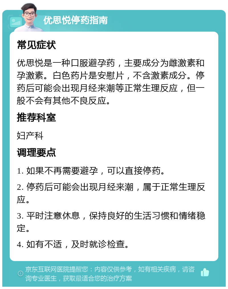 优思悦停药指南 常见症状 优思悦是一种口服避孕药，主要成分为雌激素和孕激素。白色药片是安慰片，不含激素成分。停药后可能会出现月经来潮等正常生理反应，但一般不会有其他不良反应。 推荐科室 妇产科 调理要点 1. 如果不再需要避孕，可以直接停药。 2. 停药后可能会出现月经来潮，属于正常生理反应。 3. 平时注意休息，保持良好的生活习惯和情绪稳定。 4. 如有不适，及时就诊检查。