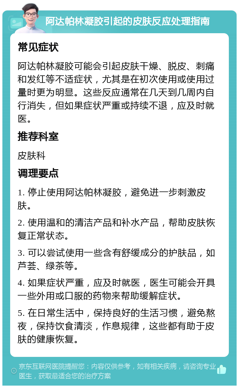 阿达帕林凝胶引起的皮肤反应处理指南 常见症状 阿达帕林凝胶可能会引起皮肤干燥、脱皮、刺痛和发红等不适症状，尤其是在初次使用或使用过量时更为明显。这些反应通常在几天到几周内自行消失，但如果症状严重或持续不退，应及时就医。 推荐科室 皮肤科 调理要点 1. 停止使用阿达帕林凝胶，避免进一步刺激皮肤。 2. 使用温和的清洁产品和补水产品，帮助皮肤恢复正常状态。 3. 可以尝试使用一些含有舒缓成分的护肤品，如芦荟、绿茶等。 4. 如果症状严重，应及时就医，医生可能会开具一些外用或口服的药物来帮助缓解症状。 5. 在日常生活中，保持良好的生活习惯，避免熬夜，保持饮食清淡，作息规律，这些都有助于皮肤的健康恢复。