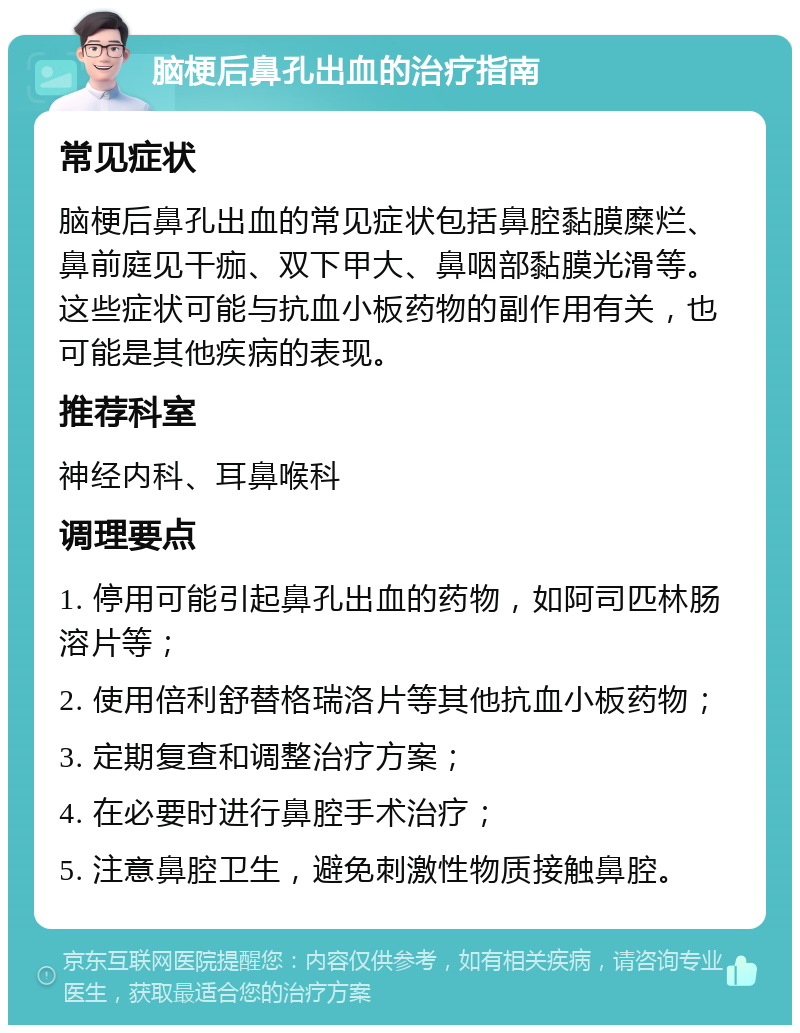 脑梗后鼻孔出血的治疗指南 常见症状 脑梗后鼻孔出血的常见症状包括鼻腔黏膜糜烂、鼻前庭见干痂、双下甲大、鼻咽部黏膜光滑等。这些症状可能与抗血小板药物的副作用有关，也可能是其他疾病的表现。 推荐科室 神经内科、耳鼻喉科 调理要点 1. 停用可能引起鼻孔出血的药物，如阿司匹林肠溶片等； 2. 使用倍利舒替格瑞洛片等其他抗血小板药物； 3. 定期复查和调整治疗方案； 4. 在必要时进行鼻腔手术治疗； 5. 注意鼻腔卫生，避免刺激性物质接触鼻腔。