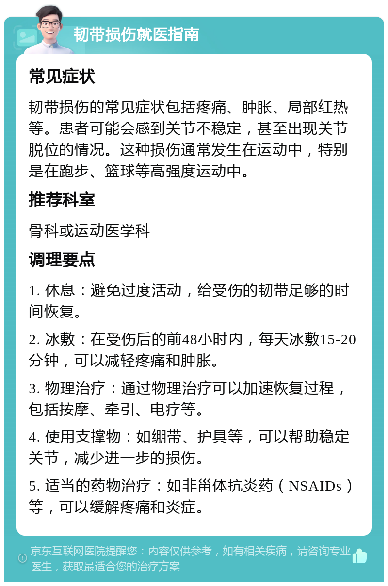 韧带损伤就医指南 常见症状 韧带损伤的常见症状包括疼痛、肿胀、局部红热等。患者可能会感到关节不稳定，甚至出现关节脱位的情况。这种损伤通常发生在运动中，特别是在跑步、篮球等高强度运动中。 推荐科室 骨科或运动医学科 调理要点 1. 休息：避免过度活动，给受伤的韧带足够的时间恢复。 2. 冰敷：在受伤后的前48小时内，每天冰敷15-20分钟，可以减轻疼痛和肿胀。 3. 物理治疗：通过物理治疗可以加速恢复过程，包括按摩、牵引、电疗等。 4. 使用支撑物：如绷带、护具等，可以帮助稳定关节，减少进一步的损伤。 5. 适当的药物治疗：如非甾体抗炎药（NSAIDs）等，可以缓解疼痛和炎症。