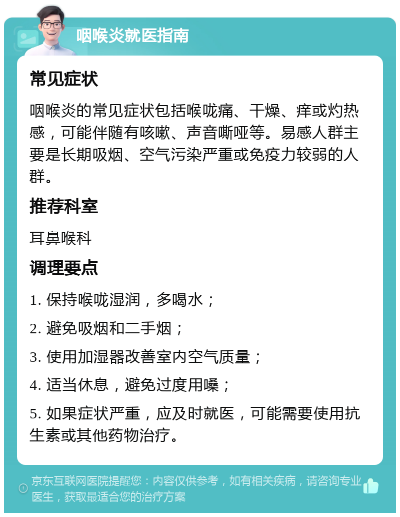 咽喉炎就医指南 常见症状 咽喉炎的常见症状包括喉咙痛、干燥、痒或灼热感，可能伴随有咳嗽、声音嘶哑等。易感人群主要是长期吸烟、空气污染严重或免疫力较弱的人群。 推荐科室 耳鼻喉科 调理要点 1. 保持喉咙湿润，多喝水； 2. 避免吸烟和二手烟； 3. 使用加湿器改善室内空气质量； 4. 适当休息，避免过度用嗓； 5. 如果症状严重，应及时就医，可能需要使用抗生素或其他药物治疗。