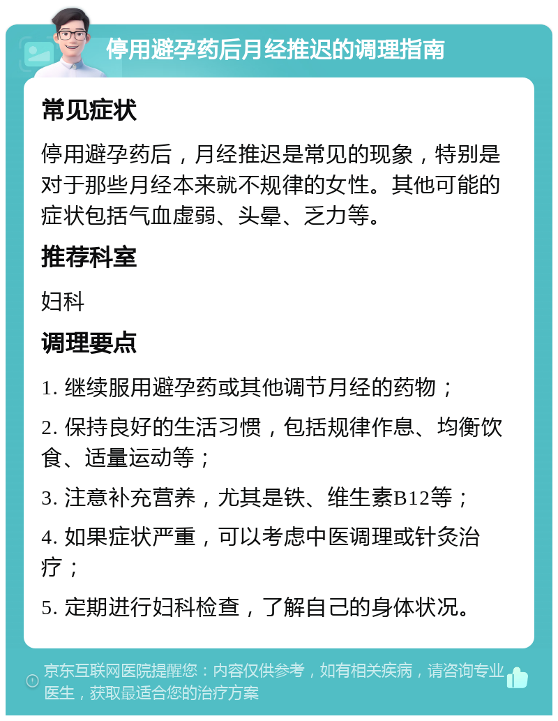 停用避孕药后月经推迟的调理指南 常见症状 停用避孕药后，月经推迟是常见的现象，特别是对于那些月经本来就不规律的女性。其他可能的症状包括气血虚弱、头晕、乏力等。 推荐科室 妇科 调理要点 1. 继续服用避孕药或其他调节月经的药物； 2. 保持良好的生活习惯，包括规律作息、均衡饮食、适量运动等； 3. 注意补充营养，尤其是铁、维生素B12等； 4. 如果症状严重，可以考虑中医调理或针灸治疗； 5. 定期进行妇科检查，了解自己的身体状况。