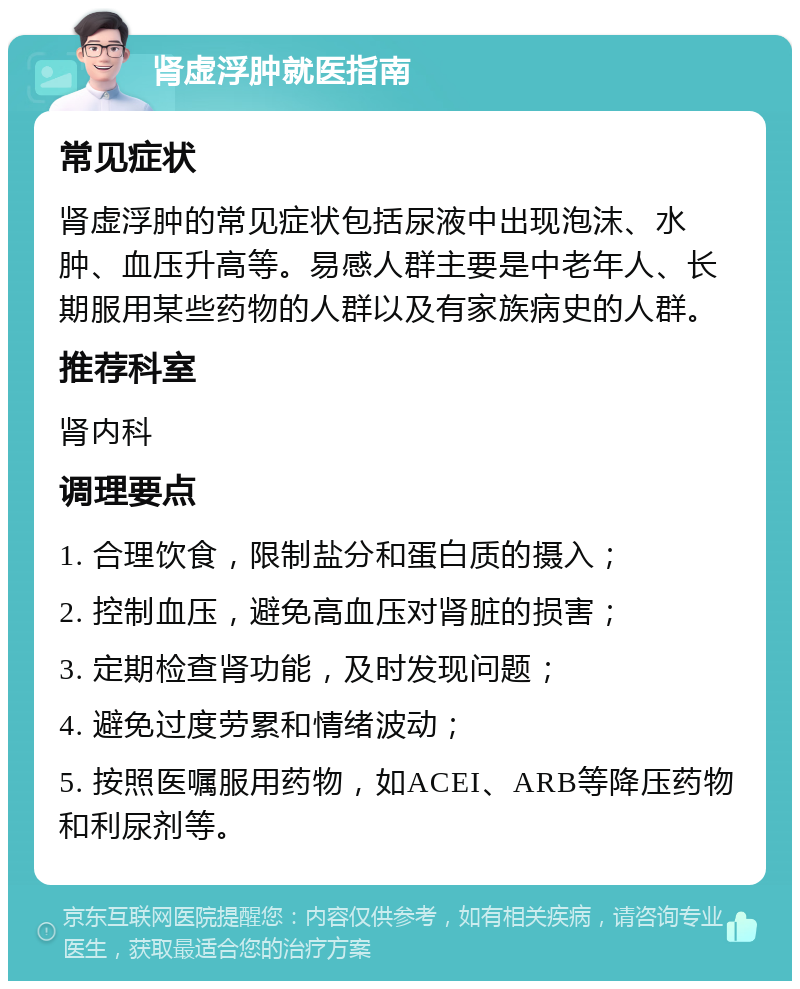 肾虚浮肿就医指南 常见症状 肾虚浮肿的常见症状包括尿液中出现泡沫、水肿、血压升高等。易感人群主要是中老年人、长期服用某些药物的人群以及有家族病史的人群。 推荐科室 肾内科 调理要点 1. 合理饮食，限制盐分和蛋白质的摄入； 2. 控制血压，避免高血压对肾脏的损害； 3. 定期检查肾功能，及时发现问题； 4. 避免过度劳累和情绪波动； 5. 按照医嘱服用药物，如ACEI、ARB等降压药物和利尿剂等。