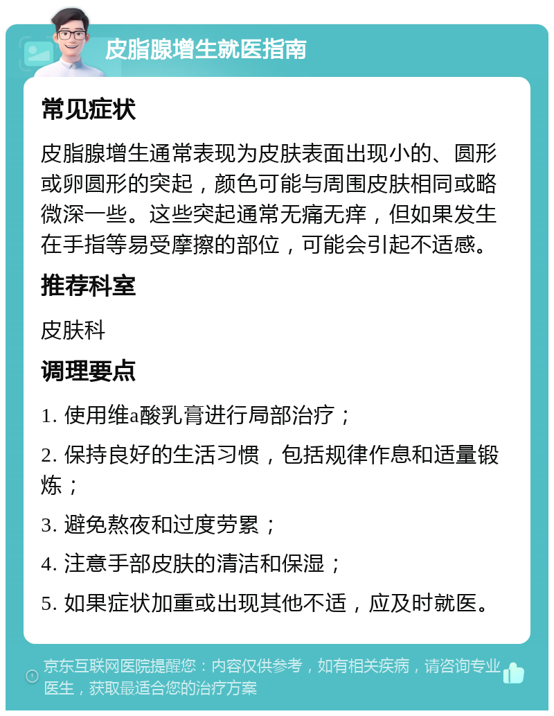 皮脂腺增生就医指南 常见症状 皮脂腺增生通常表现为皮肤表面出现小的、圆形或卵圆形的突起，颜色可能与周围皮肤相同或略微深一些。这些突起通常无痛无痒，但如果发生在手指等易受摩擦的部位，可能会引起不适感。 推荐科室 皮肤科 调理要点 1. 使用维a酸乳膏进行局部治疗； 2. 保持良好的生活习惯，包括规律作息和适量锻炼； 3. 避免熬夜和过度劳累； 4. 注意手部皮肤的清洁和保湿； 5. 如果症状加重或出现其他不适，应及时就医。