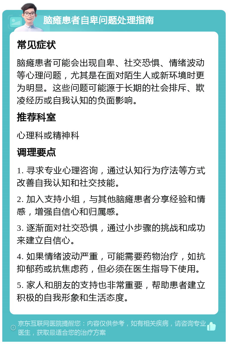 脑瘫患者自卑问题处理指南 常见症状 脑瘫患者可能会出现自卑、社交恐惧、情绪波动等心理问题，尤其是在面对陌生人或新环境时更为明显。这些问题可能源于长期的社会排斥、欺凌经历或自我认知的负面影响。 推荐科室 心理科或精神科 调理要点 1. 寻求专业心理咨询，通过认知行为疗法等方式改善自我认知和社交技能。 2. 加入支持小组，与其他脑瘫患者分享经验和情感，增强自信心和归属感。 3. 逐渐面对社交恐惧，通过小步骤的挑战和成功来建立自信心。 4. 如果情绪波动严重，可能需要药物治疗，如抗抑郁药或抗焦虑药，但必须在医生指导下使用。 5. 家人和朋友的支持也非常重要，帮助患者建立积极的自我形象和生活态度。