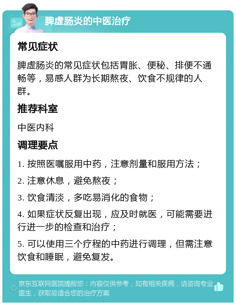 脾虚肠炎的中医治疗 常见症状 脾虚肠炎的常见症状包括胃胀、便秘、排便不通畅等，易感人群为长期熬夜、饮食不规律的人群。 推荐科室 中医内科 调理要点 1. 按照医嘱服用中药，注意剂量和服用方法； 2. 注意休息，避免熬夜； 3. 饮食清淡，多吃易消化的食物； 4. 如果症状反复出现，应及时就医，可能需要进行进一步的检查和治疗； 5. 可以使用三个疗程的中药进行调理，但需注意饮食和睡眠，避免复发。