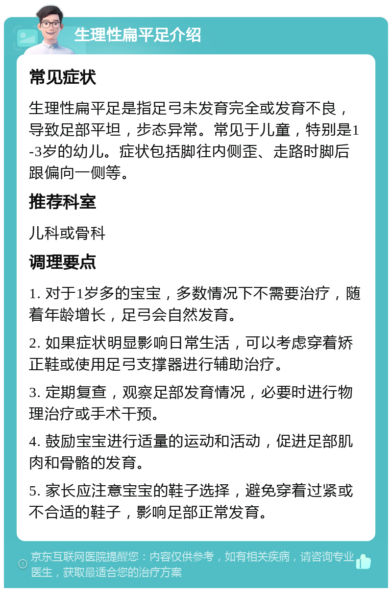 生理性扁平足介绍 常见症状 生理性扁平足是指足弓未发育完全或发育不良，导致足部平坦，步态异常。常见于儿童，特别是1-3岁的幼儿。症状包括脚往内侧歪、走路时脚后跟偏向一侧等。 推荐科室 儿科或骨科 调理要点 1. 对于1岁多的宝宝，多数情况下不需要治疗，随着年龄增长，足弓会自然发育。 2. 如果症状明显影响日常生活，可以考虑穿着矫正鞋或使用足弓支撑器进行辅助治疗。 3. 定期复查，观察足部发育情况，必要时进行物理治疗或手术干预。 4. 鼓励宝宝进行适量的运动和活动，促进足部肌肉和骨骼的发育。 5. 家长应注意宝宝的鞋子选择，避免穿着过紧或不合适的鞋子，影响足部正常发育。