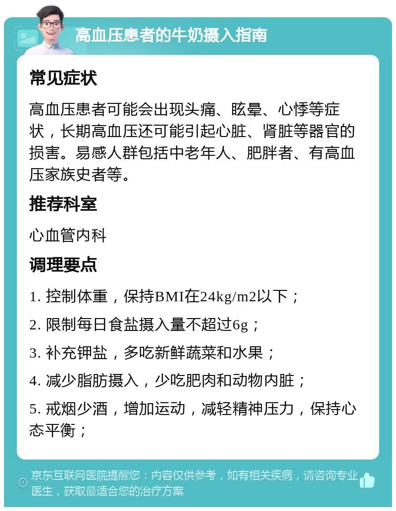 高血压患者的牛奶摄入指南 常见症状 高血压患者可能会出现头痛、眩晕、心悸等症状，长期高血压还可能引起心脏、肾脏等器官的损害。易感人群包括中老年人、肥胖者、有高血压家族史者等。 推荐科室 心血管内科 调理要点 1. 控制体重，保持BMI在24kg/m2以下； 2. 限制每日食盐摄入量不超过6g； 3. 补充钾盐，多吃新鲜蔬菜和水果； 4. 减少脂肪摄入，少吃肥肉和动物内脏； 5. 戒烟少酒，增加运动，减轻精神压力，保持心态平衡；