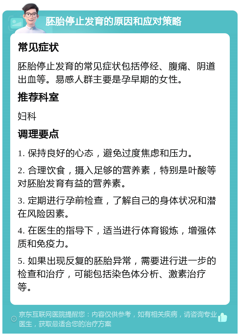 胚胎停止发育的原因和应对策略 常见症状 胚胎停止发育的常见症状包括停经、腹痛、阴道出血等。易感人群主要是孕早期的女性。 推荐科室 妇科 调理要点 1. 保持良好的心态，避免过度焦虑和压力。 2. 合理饮食，摄入足够的营养素，特别是叶酸等对胚胎发育有益的营养素。 3. 定期进行孕前检查，了解自己的身体状况和潜在风险因素。 4. 在医生的指导下，适当进行体育锻炼，增强体质和免疫力。 5. 如果出现反复的胚胎异常，需要进行进一步的检查和治疗，可能包括染色体分析、激素治疗等。