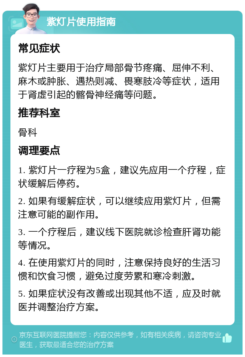 紫灯片使用指南 常见症状 紫灯片主要用于治疗局部骨节疼痛、屈伸不利、麻木或肿胀、遇热则减、畏寒肢冷等症状，适用于肾虚引起的髂骨神经痛等问题。 推荐科室 骨科 调理要点 1. 紫灯片一疗程为5盒，建议先应用一个疗程，症状缓解后停药。 2. 如果有缓解症状，可以继续应用紫灯片，但需注意可能的副作用。 3. 一个疗程后，建议线下医院就诊检查肝肾功能等情况。 4. 在使用紫灯片的同时，注意保持良好的生活习惯和饮食习惯，避免过度劳累和寒冷刺激。 5. 如果症状没有改善或出现其他不适，应及时就医并调整治疗方案。