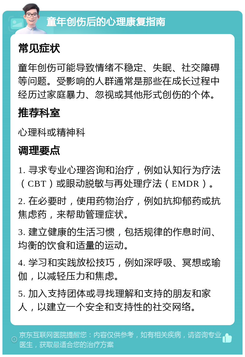 童年创伤后的心理康复指南 常见症状 童年创伤可能导致情绪不稳定、失眠、社交障碍等问题。受影响的人群通常是那些在成长过程中经历过家庭暴力、忽视或其他形式创伤的个体。 推荐科室 心理科或精神科 调理要点 1. 寻求专业心理咨询和治疗，例如认知行为疗法（CBT）或眼动脱敏与再处理疗法（EMDR）。 2. 在必要时，使用药物治疗，例如抗抑郁药或抗焦虑药，来帮助管理症状。 3. 建立健康的生活习惯，包括规律的作息时间、均衡的饮食和适量的运动。 4. 学习和实践放松技巧，例如深呼吸、冥想或瑜伽，以减轻压力和焦虑。 5. 加入支持团体或寻找理解和支持的朋友和家人，以建立一个安全和支持性的社交网络。