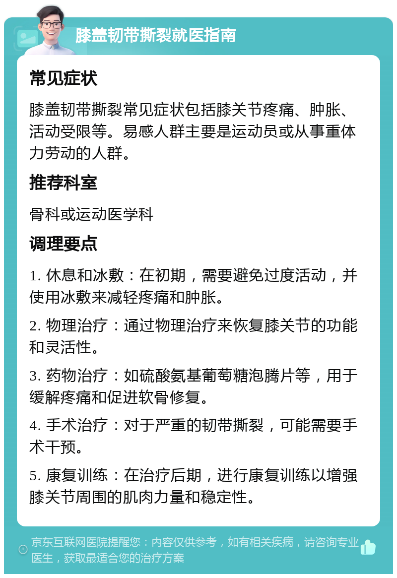 膝盖韧带撕裂就医指南 常见症状 膝盖韧带撕裂常见症状包括膝关节疼痛、肿胀、活动受限等。易感人群主要是运动员或从事重体力劳动的人群。 推荐科室 骨科或运动医学科 调理要点 1. 休息和冰敷：在初期，需要避免过度活动，并使用冰敷来减轻疼痛和肿胀。 2. 物理治疗：通过物理治疗来恢复膝关节的功能和灵活性。 3. 药物治疗：如硫酸氨基葡萄糖泡腾片等，用于缓解疼痛和促进软骨修复。 4. 手术治疗：对于严重的韧带撕裂，可能需要手术干预。 5. 康复训练：在治疗后期，进行康复训练以增强膝关节周围的肌肉力量和稳定性。