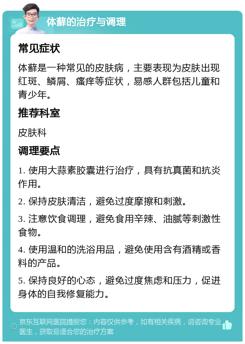 体藓的治疗与调理 常见症状 体藓是一种常见的皮肤病，主要表现为皮肤出现红斑、鳞屑、瘙痒等症状，易感人群包括儿童和青少年。 推荐科室 皮肤科 调理要点 1. 使用大蒜素胶囊进行治疗，具有抗真菌和抗炎作用。 2. 保持皮肤清洁，避免过度摩擦和刺激。 3. 注意饮食调理，避免食用辛辣、油腻等刺激性食物。 4. 使用温和的洗浴用品，避免使用含有酒精或香料的产品。 5. 保持良好的心态，避免过度焦虑和压力，促进身体的自我修复能力。