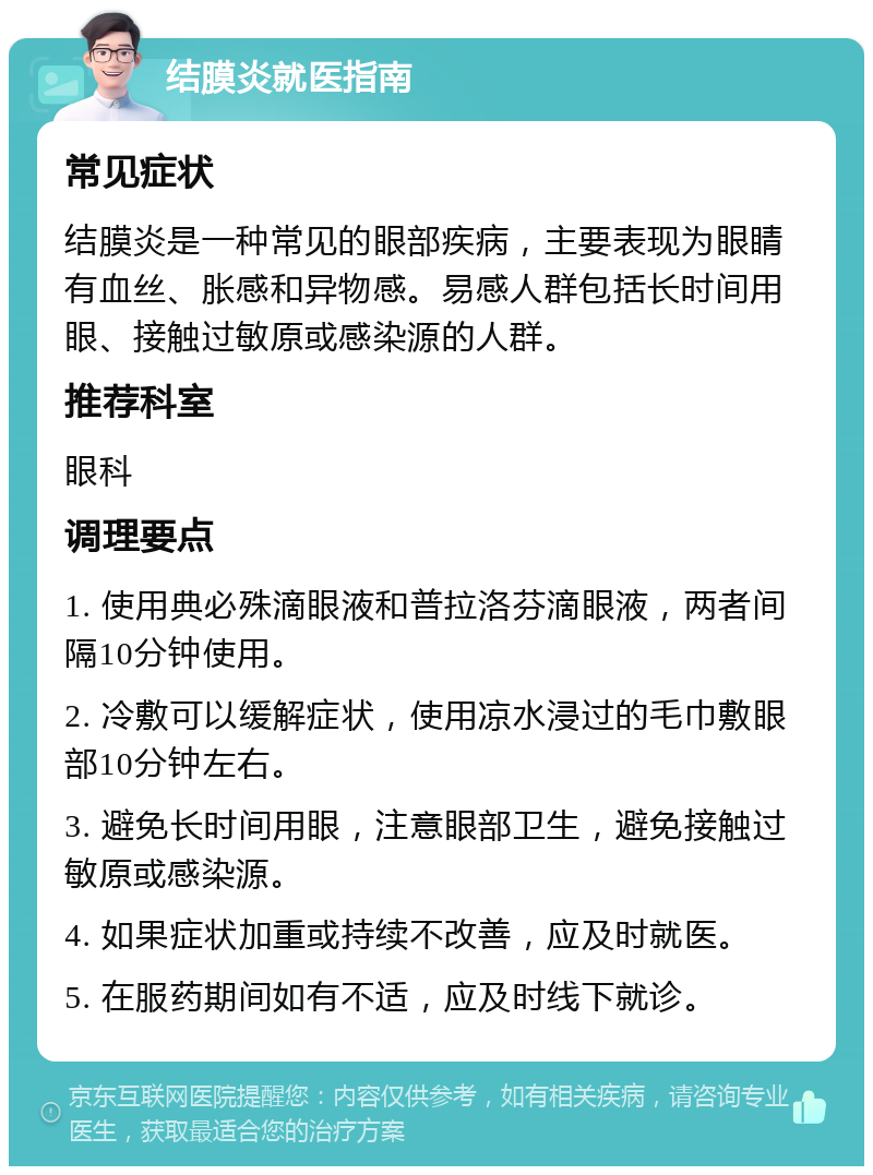 结膜炎就医指南 常见症状 结膜炎是一种常见的眼部疾病，主要表现为眼睛有血丝、胀感和异物感。易感人群包括长时间用眼、接触过敏原或感染源的人群。 推荐科室 眼科 调理要点 1. 使用典必殊滴眼液和普拉洛芬滴眼液，两者间隔10分钟使用。 2. 冷敷可以缓解症状，使用凉水浸过的毛巾敷眼部10分钟左右。 3. 避免长时间用眼，注意眼部卫生，避免接触过敏原或感染源。 4. 如果症状加重或持续不改善，应及时就医。 5. 在服药期间如有不适，应及时线下就诊。