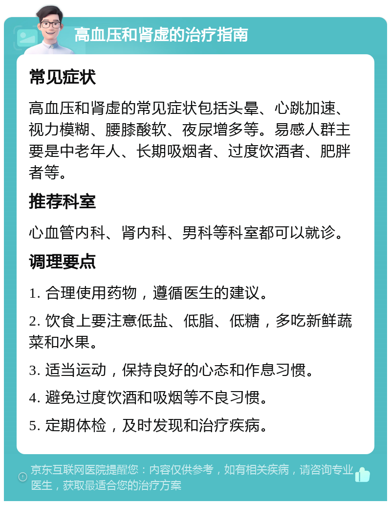 高血压和肾虚的治疗指南 常见症状 高血压和肾虚的常见症状包括头晕、心跳加速、视力模糊、腰膝酸软、夜尿增多等。易感人群主要是中老年人、长期吸烟者、过度饮酒者、肥胖者等。 推荐科室 心血管内科、肾内科、男科等科室都可以就诊。 调理要点 1. 合理使用药物，遵循医生的建议。 2. 饮食上要注意低盐、低脂、低糖，多吃新鲜蔬菜和水果。 3. 适当运动，保持良好的心态和作息习惯。 4. 避免过度饮酒和吸烟等不良习惯。 5. 定期体检，及时发现和治疗疾病。