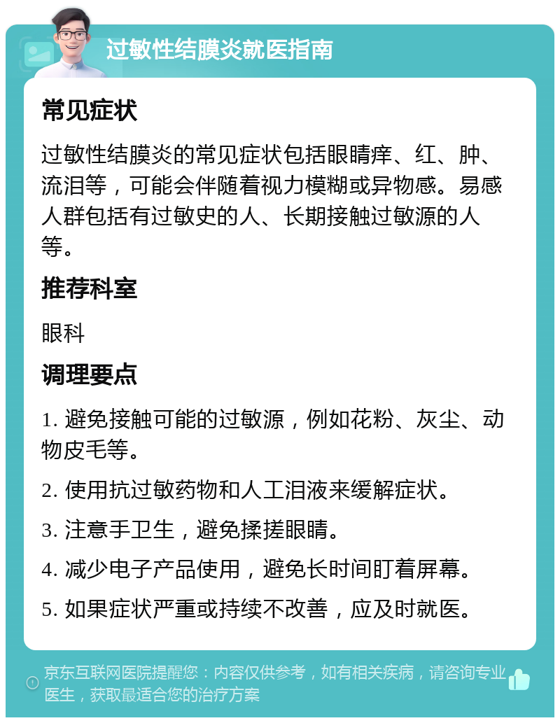 过敏性结膜炎就医指南 常见症状 过敏性结膜炎的常见症状包括眼睛痒、红、肿、流泪等，可能会伴随着视力模糊或异物感。易感人群包括有过敏史的人、长期接触过敏源的人等。 推荐科室 眼科 调理要点 1. 避免接触可能的过敏源，例如花粉、灰尘、动物皮毛等。 2. 使用抗过敏药物和人工泪液来缓解症状。 3. 注意手卫生，避免揉搓眼睛。 4. 减少电子产品使用，避免长时间盯着屏幕。 5. 如果症状严重或持续不改善，应及时就医。