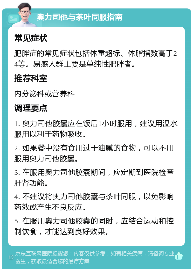 奥力司他与茶叶同服指南 常见症状 肥胖症的常见症状包括体重超标、体脂指数高于24等。易感人群主要是单纯性肥胖者。 推荐科室 内分泌科或营养科 调理要点 1. 奥力司他胶囊应在饭后1小时服用，建议用温水服用以利于药物吸收。 2. 如果餐中没有食用过于油腻的食物，可以不用服用奥力司他胶囊。 3. 在服用奥力司他胶囊期间，应定期到医院检查肝肾功能。 4. 不建议将奥力司他胶囊与茶叶同服，以免影响药效或产生不良反应。 5. 在服用奥力司他胶囊的同时，应结合运动和控制饮食，才能达到良好效果。