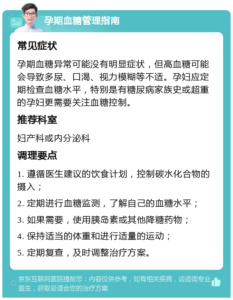 孕期血糖管理指南 常见症状 孕期血糖异常可能没有明显症状，但高血糖可能会导致多尿、口渴、视力模糊等不适。孕妇应定期检查血糖水平，特别是有糖尿病家族史或超重的孕妇更需要关注血糖控制。 推荐科室 妇产科或内分泌科 调理要点 1. 遵循医生建议的饮食计划，控制碳水化合物的摄入； 2. 定期进行血糖监测，了解自己的血糖水平； 3. 如果需要，使用胰岛素或其他降糖药物； 4. 保持适当的体重和进行适量的运动； 5. 定期复查，及时调整治疗方案。