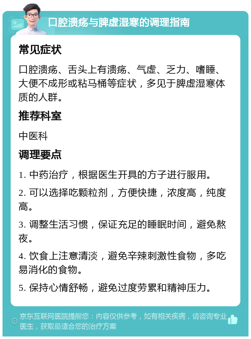 口腔溃疡与脾虚湿寒的调理指南 常见症状 口腔溃疡、舌头上有溃疡、气虚、乏力、嗜睡、大便不成形或粘马桶等症状，多见于脾虚湿寒体质的人群。 推荐科室 中医科 调理要点 1. 中药治疗，根据医生开具的方子进行服用。 2. 可以选择吃颗粒剂，方便快捷，浓度高，纯度高。 3. 调整生活习惯，保证充足的睡眠时间，避免熬夜。 4. 饮食上注意清淡，避免辛辣刺激性食物，多吃易消化的食物。 5. 保持心情舒畅，避免过度劳累和精神压力。