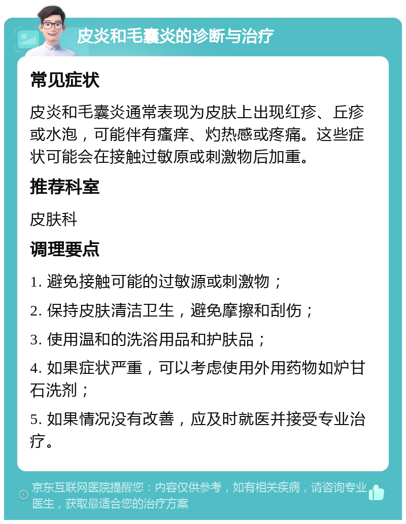 皮炎和毛囊炎的诊断与治疗 常见症状 皮炎和毛囊炎通常表现为皮肤上出现红疹、丘疹或水泡，可能伴有瘙痒、灼热感或疼痛。这些症状可能会在接触过敏原或刺激物后加重。 推荐科室 皮肤科 调理要点 1. 避免接触可能的过敏源或刺激物； 2. 保持皮肤清洁卫生，避免摩擦和刮伤； 3. 使用温和的洗浴用品和护肤品； 4. 如果症状严重，可以考虑使用外用药物如炉甘石洗剂； 5. 如果情况没有改善，应及时就医并接受专业治疗。