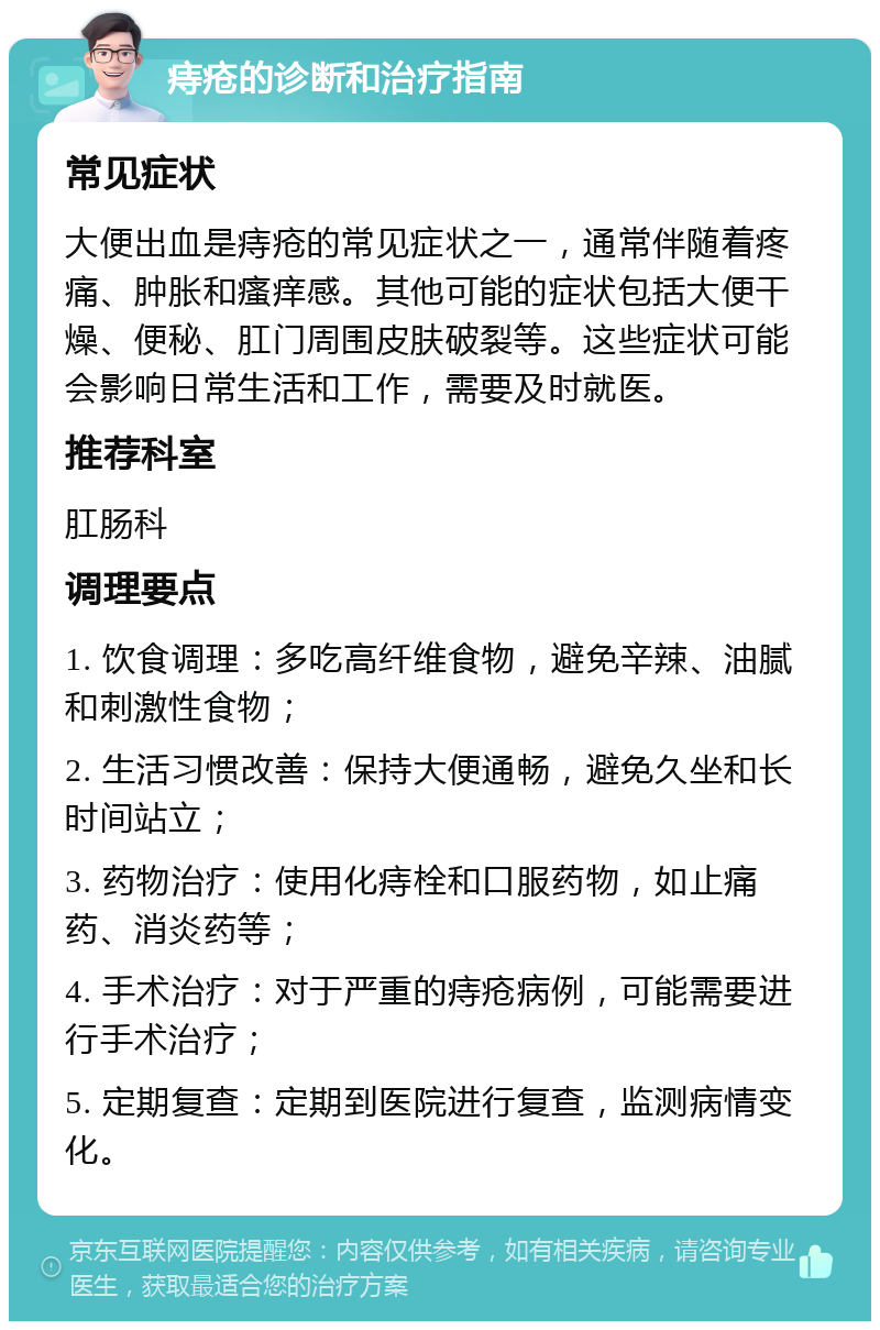 痔疮的诊断和治疗指南 常见症状 大便出血是痔疮的常见症状之一，通常伴随着疼痛、肿胀和瘙痒感。其他可能的症状包括大便干燥、便秘、肛门周围皮肤破裂等。这些症状可能会影响日常生活和工作，需要及时就医。 推荐科室 肛肠科 调理要点 1. 饮食调理：多吃高纤维食物，避免辛辣、油腻和刺激性食物； 2. 生活习惯改善：保持大便通畅，避免久坐和长时间站立； 3. 药物治疗：使用化痔栓和口服药物，如止痛药、消炎药等； 4. 手术治疗：对于严重的痔疮病例，可能需要进行手术治疗； 5. 定期复查：定期到医院进行复查，监测病情变化。