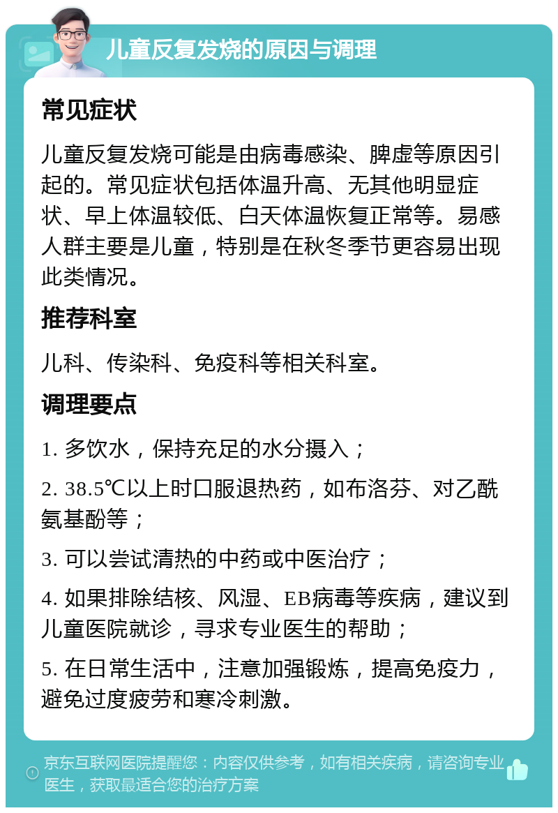 儿童反复发烧的原因与调理 常见症状 儿童反复发烧可能是由病毒感染、脾虚等原因引起的。常见症状包括体温升高、无其他明显症状、早上体温较低、白天体温恢复正常等。易感人群主要是儿童，特别是在秋冬季节更容易出现此类情况。 推荐科室 儿科、传染科、免疫科等相关科室。 调理要点 1. 多饮水，保持充足的水分摄入； 2. 38.5℃以上时口服退热药，如布洛芬、对乙酰氨基酚等； 3. 可以尝试清热的中药或中医治疗； 4. 如果排除结核、风湿、EB病毒等疾病，建议到儿童医院就诊，寻求专业医生的帮助； 5. 在日常生活中，注意加强锻炼，提高免疫力，避免过度疲劳和寒冷刺激。