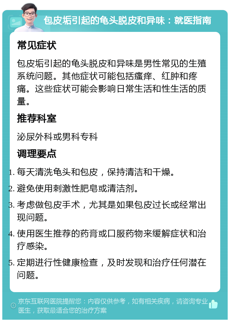 包皮垢引起的龟头脱皮和异味：就医指南 常见症状 包皮垢引起的龟头脱皮和异味是男性常见的生殖系统问题。其他症状可能包括瘙痒、红肿和疼痛。这些症状可能会影响日常生活和性生活的质量。 推荐科室 泌尿外科或男科专科 调理要点 每天清洗龟头和包皮，保持清洁和干燥。 避免使用刺激性肥皂或清洁剂。 考虑做包皮手术，尤其是如果包皮过长或经常出现问题。 使用医生推荐的药膏或口服药物来缓解症状和治疗感染。 定期进行性健康检查，及时发现和治疗任何潜在问题。