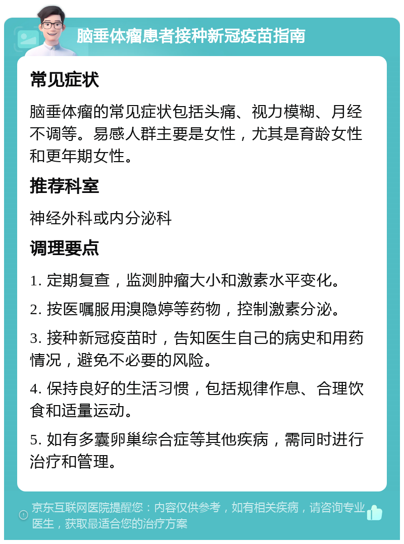 脑垂体瘤患者接种新冠疫苗指南 常见症状 脑垂体瘤的常见症状包括头痛、视力模糊、月经不调等。易感人群主要是女性，尤其是育龄女性和更年期女性。 推荐科室 神经外科或内分泌科 调理要点 1. 定期复查，监测肿瘤大小和激素水平变化。 2. 按医嘱服用溴隐婷等药物，控制激素分泌。 3. 接种新冠疫苗时，告知医生自己的病史和用药情况，避免不必要的风险。 4. 保持良好的生活习惯，包括规律作息、合理饮食和适量运动。 5. 如有多囊卵巢综合症等其他疾病，需同时进行治疗和管理。