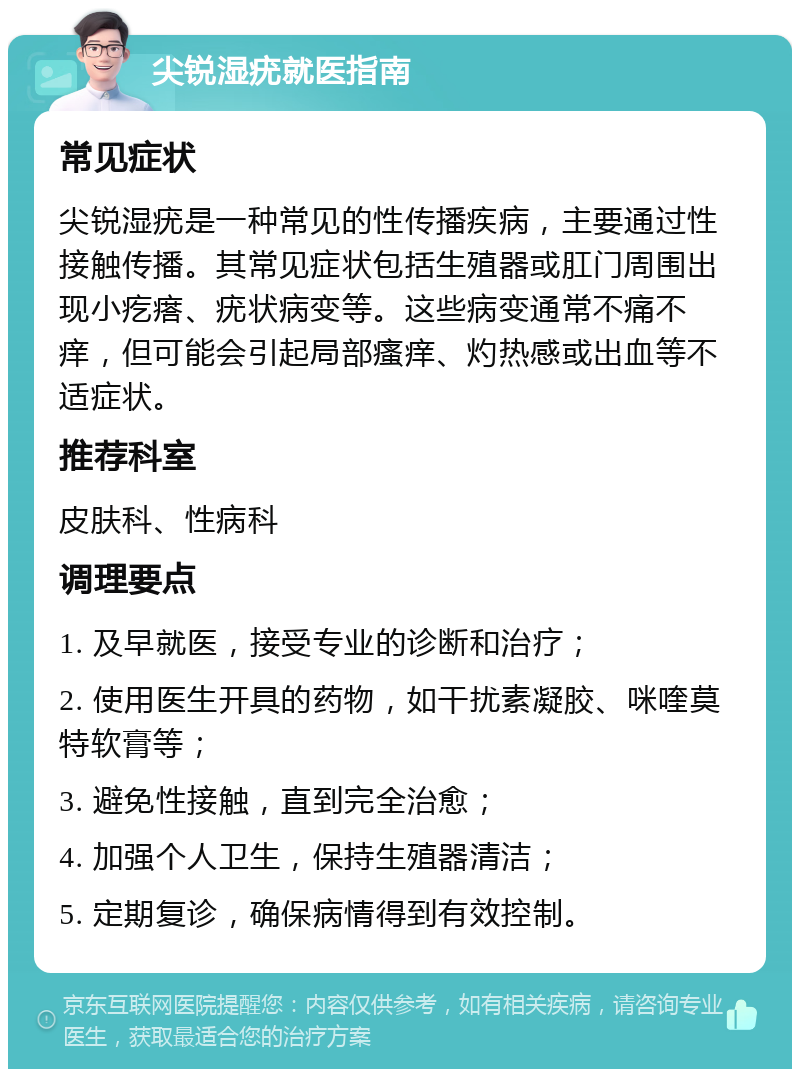 尖锐湿疣就医指南 常见症状 尖锐湿疣是一种常见的性传播疾病，主要通过性接触传播。其常见症状包括生殖器或肛门周围出现小疙瘩、疣状病变等。这些病变通常不痛不痒，但可能会引起局部瘙痒、灼热感或出血等不适症状。 推荐科室 皮肤科、性病科 调理要点 1. 及早就医，接受专业的诊断和治疗； 2. 使用医生开具的药物，如干扰素凝胶、咪喹莫特软膏等； 3. 避免性接触，直到完全治愈； 4. 加强个人卫生，保持生殖器清洁； 5. 定期复诊，确保病情得到有效控制。