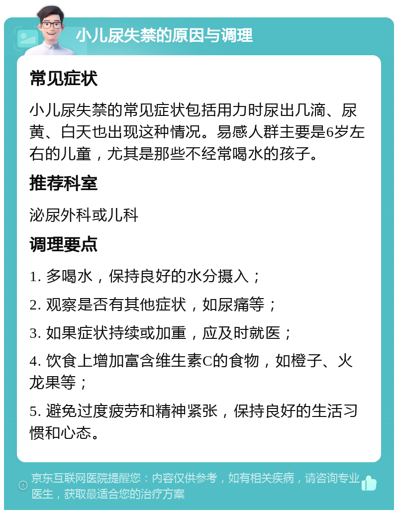 小儿尿失禁的原因与调理 常见症状 小儿尿失禁的常见症状包括用力时尿出几滴、尿黄、白天也出现这种情况。易感人群主要是6岁左右的儿童，尤其是那些不经常喝水的孩子。 推荐科室 泌尿外科或儿科 调理要点 1. 多喝水，保持良好的水分摄入； 2. 观察是否有其他症状，如尿痛等； 3. 如果症状持续或加重，应及时就医； 4. 饮食上增加富含维生素C的食物，如橙子、火龙果等； 5. 避免过度疲劳和精神紧张，保持良好的生活习惯和心态。