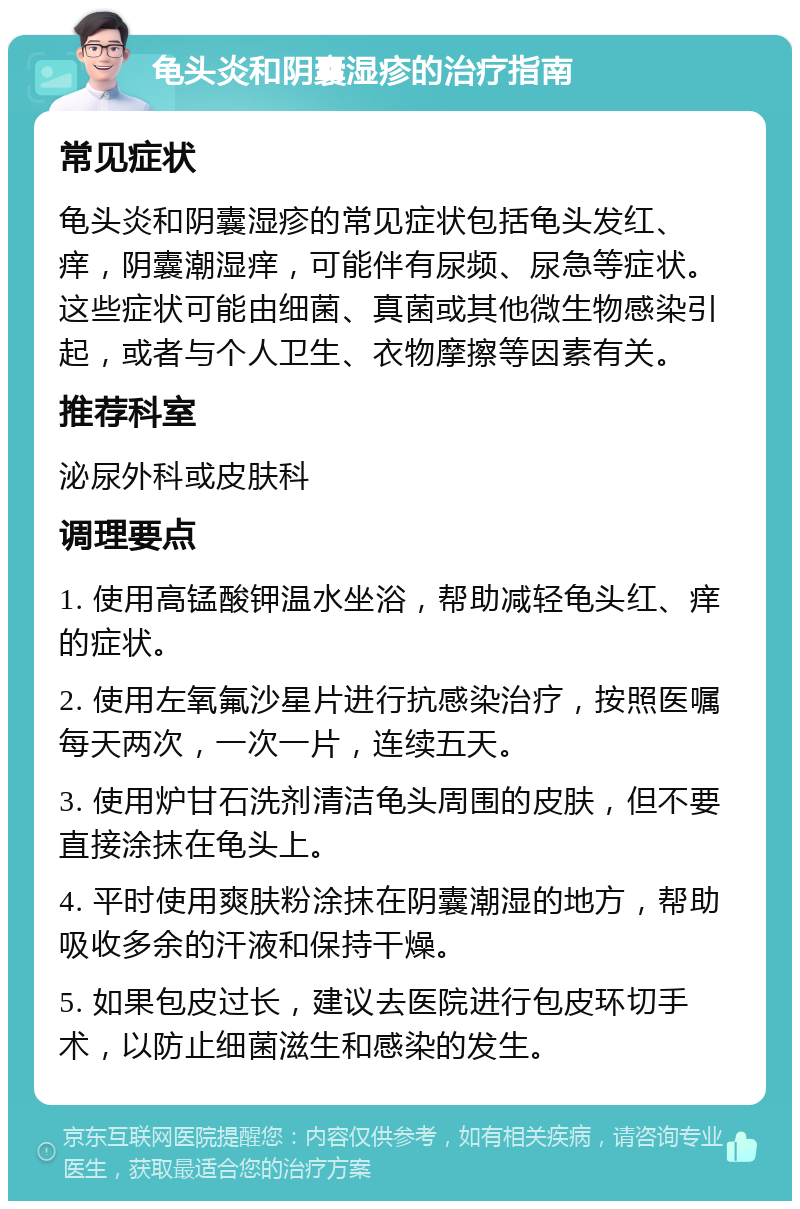 龟头炎和阴囊湿疹的治疗指南 常见症状 龟头炎和阴囊湿疹的常见症状包括龟头发红、痒，阴囊潮湿痒，可能伴有尿频、尿急等症状。这些症状可能由细菌、真菌或其他微生物感染引起，或者与个人卫生、衣物摩擦等因素有关。 推荐科室 泌尿外科或皮肤科 调理要点 1. 使用高锰酸钾温水坐浴，帮助减轻龟头红、痒的症状。 2. 使用左氧氟沙星片进行抗感染治疗，按照医嘱每天两次，一次一片，连续五天。 3. 使用炉甘石洗剂清洁龟头周围的皮肤，但不要直接涂抹在龟头上。 4. 平时使用爽肤粉涂抹在阴囊潮湿的地方，帮助吸收多余的汗液和保持干燥。 5. 如果包皮过长，建议去医院进行包皮环切手术，以防止细菌滋生和感染的发生。