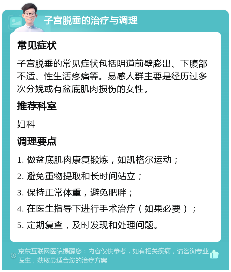 子宫脱垂的治疗与调理 常见症状 子宫脱垂的常见症状包括阴道前壁膨出、下腹部不适、性生活疼痛等。易感人群主要是经历过多次分娩或有盆底肌肉损伤的女性。 推荐科室 妇科 调理要点 1. 做盆底肌肉康复锻炼，如凯格尔运动； 2. 避免重物提取和长时间站立； 3. 保持正常体重，避免肥胖； 4. 在医生指导下进行手术治疗（如果必要）； 5. 定期复查，及时发现和处理问题。