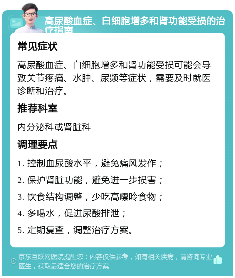 高尿酸血症、白细胞增多和肾功能受损的治疗指南 常见症状 高尿酸血症、白细胞增多和肾功能受损可能会导致关节疼痛、水肿、尿频等症状，需要及时就医诊断和治疗。 推荐科室 内分泌科或肾脏科 调理要点 1. 控制血尿酸水平，避免痛风发作； 2. 保护肾脏功能，避免进一步损害； 3. 饮食结构调整，少吃高嘌呤食物； 4. 多喝水，促进尿酸排泄； 5. 定期复查，调整治疗方案。