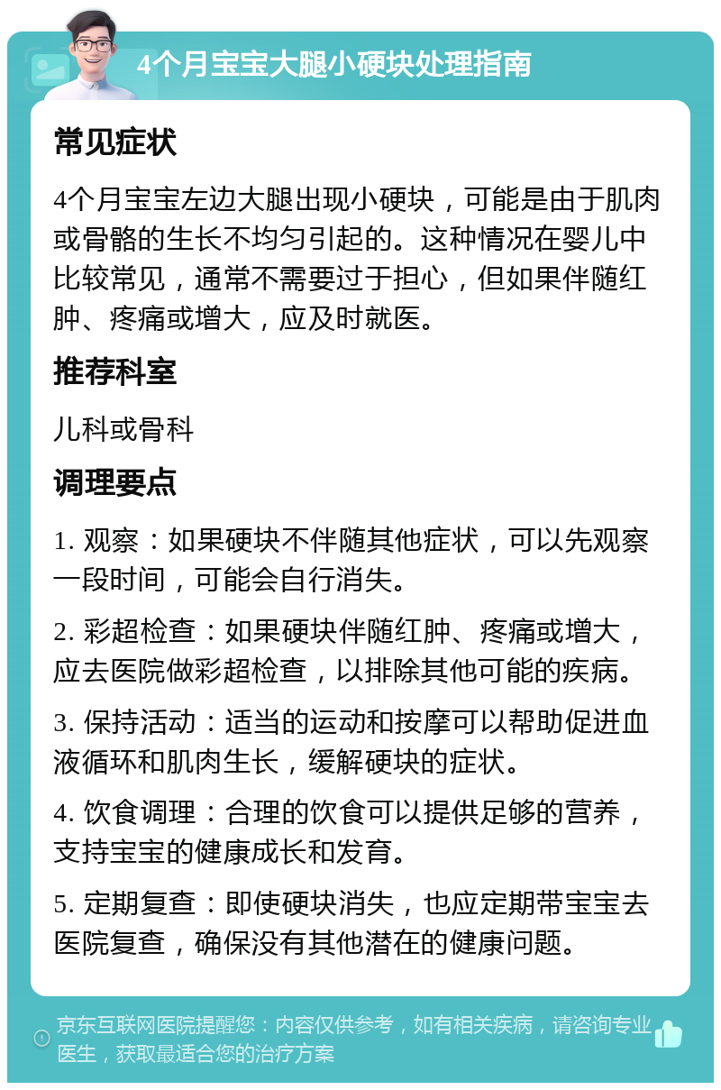 4个月宝宝大腿小硬块处理指南 常见症状 4个月宝宝左边大腿出现小硬块，可能是由于肌肉或骨骼的生长不均匀引起的。这种情况在婴儿中比较常见，通常不需要过于担心，但如果伴随红肿、疼痛或增大，应及时就医。 推荐科室 儿科或骨科 调理要点 1. 观察：如果硬块不伴随其他症状，可以先观察一段时间，可能会自行消失。 2. 彩超检查：如果硬块伴随红肿、疼痛或增大，应去医院做彩超检查，以排除其他可能的疾病。 3. 保持活动：适当的运动和按摩可以帮助促进血液循环和肌肉生长，缓解硬块的症状。 4. 饮食调理：合理的饮食可以提供足够的营养，支持宝宝的健康成长和发育。 5. 定期复查：即使硬块消失，也应定期带宝宝去医院复查，确保没有其他潜在的健康问题。