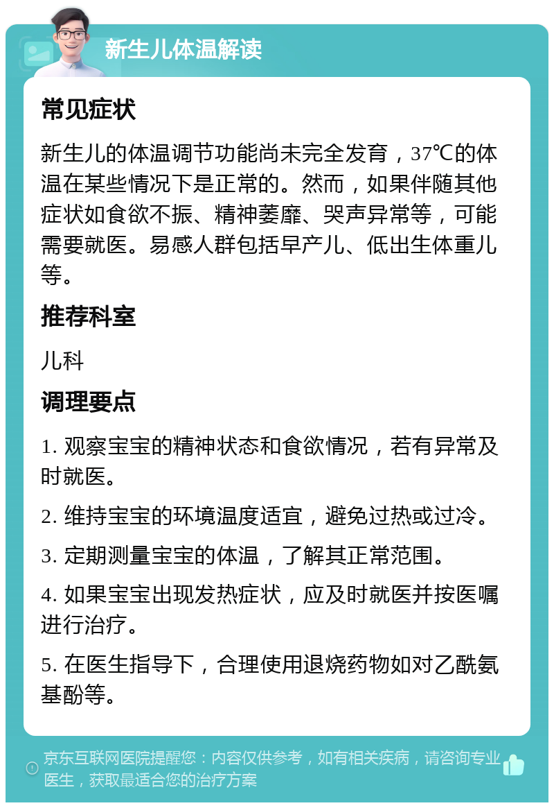 新生儿体温解读 常见症状 新生儿的体温调节功能尚未完全发育，37℃的体温在某些情况下是正常的。然而，如果伴随其他症状如食欲不振、精神萎靡、哭声异常等，可能需要就医。易感人群包括早产儿、低出生体重儿等。 推荐科室 儿科 调理要点 1. 观察宝宝的精神状态和食欲情况，若有异常及时就医。 2. 维持宝宝的环境温度适宜，避免过热或过冷。 3. 定期测量宝宝的体温，了解其正常范围。 4. 如果宝宝出现发热症状，应及时就医并按医嘱进行治疗。 5. 在医生指导下，合理使用退烧药物如对乙酰氨基酚等。