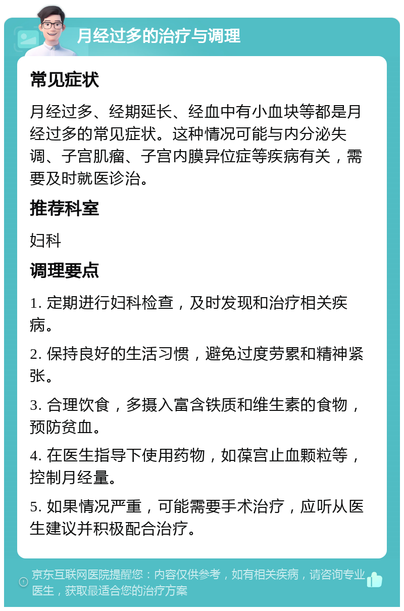 月经过多的治疗与调理 常见症状 月经过多、经期延长、经血中有小血块等都是月经过多的常见症状。这种情况可能与内分泌失调、子宫肌瘤、子宫内膜异位症等疾病有关，需要及时就医诊治。 推荐科室 妇科 调理要点 1. 定期进行妇科检查，及时发现和治疗相关疾病。 2. 保持良好的生活习惯，避免过度劳累和精神紧张。 3. 合理饮食，多摄入富含铁质和维生素的食物，预防贫血。 4. 在医生指导下使用药物，如葆宫止血颗粒等，控制月经量。 5. 如果情况严重，可能需要手术治疗，应听从医生建议并积极配合治疗。