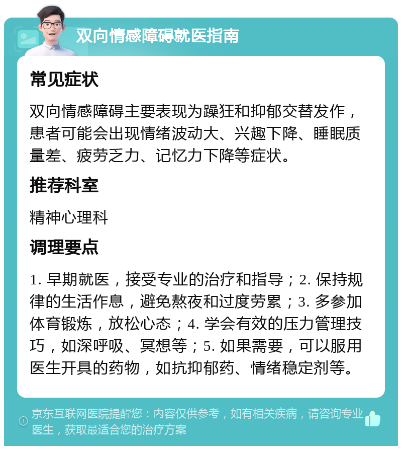 双向情感障碍就医指南 常见症状 双向情感障碍主要表现为躁狂和抑郁交替发作，患者可能会出现情绪波动大、兴趣下降、睡眠质量差、疲劳乏力、记忆力下降等症状。 推荐科室 精神心理科 调理要点 1. 早期就医，接受专业的治疗和指导；2. 保持规律的生活作息，避免熬夜和过度劳累；3. 多参加体育锻炼，放松心态；4. 学会有效的压力管理技巧，如深呼吸、冥想等；5. 如果需要，可以服用医生开具的药物，如抗抑郁药、情绪稳定剂等。