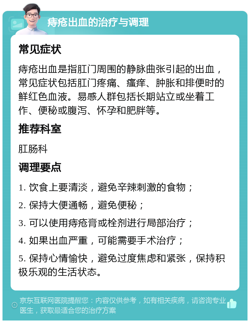 痔疮出血的治疗与调理 常见症状 痔疮出血是指肛门周围的静脉曲张引起的出血，常见症状包括肛门疼痛、瘙痒、肿胀和排便时的鲜红色血液。易感人群包括长期站立或坐着工作、便秘或腹泻、怀孕和肥胖等。 推荐科室 肛肠科 调理要点 1. 饮食上要清淡，避免辛辣刺激的食物； 2. 保持大便通畅，避免便秘； 3. 可以使用痔疮膏或栓剂进行局部治疗； 4. 如果出血严重，可能需要手术治疗； 5. 保持心情愉快，避免过度焦虑和紧张，保持积极乐观的生活状态。