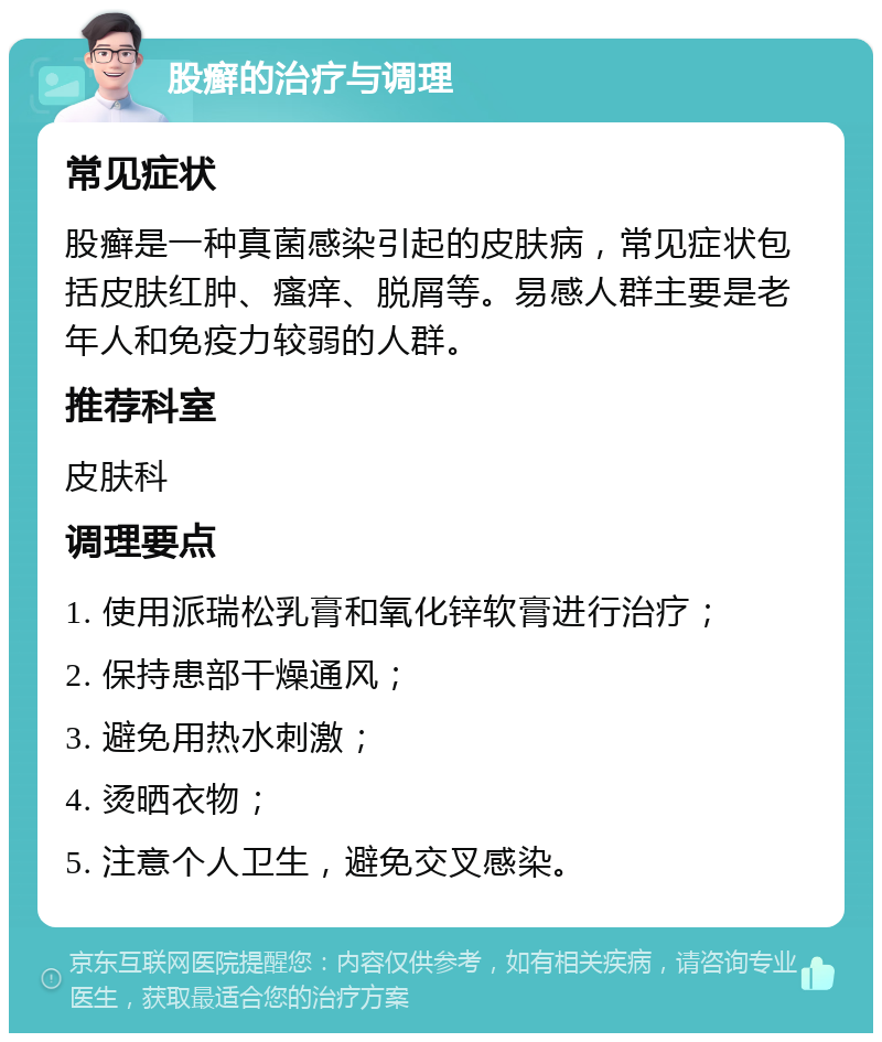 股癣的治疗与调理 常见症状 股癣是一种真菌感染引起的皮肤病，常见症状包括皮肤红肿、瘙痒、脱屑等。易感人群主要是老年人和免疫力较弱的人群。 推荐科室 皮肤科 调理要点 1. 使用派瑞松乳膏和氧化锌软膏进行治疗； 2. 保持患部干燥通风； 3. 避免用热水刺激； 4. 烫晒衣物； 5. 注意个人卫生，避免交叉感染。