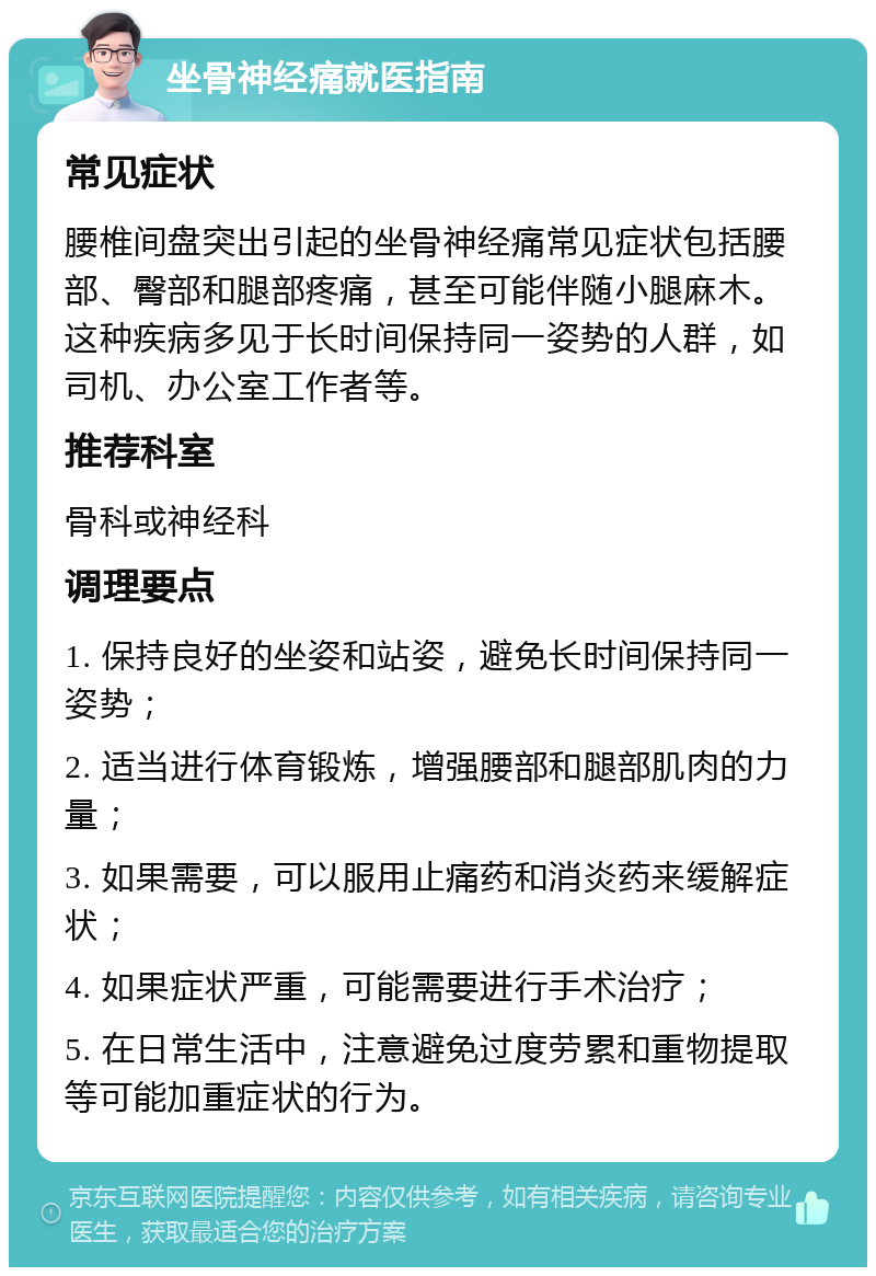 坐骨神经痛就医指南 常见症状 腰椎间盘突出引起的坐骨神经痛常见症状包括腰部、臀部和腿部疼痛，甚至可能伴随小腿麻木。这种疾病多见于长时间保持同一姿势的人群，如司机、办公室工作者等。 推荐科室 骨科或神经科 调理要点 1. 保持良好的坐姿和站姿，避免长时间保持同一姿势； 2. 适当进行体育锻炼，增强腰部和腿部肌肉的力量； 3. 如果需要，可以服用止痛药和消炎药来缓解症状； 4. 如果症状严重，可能需要进行手术治疗； 5. 在日常生活中，注意避免过度劳累和重物提取等可能加重症状的行为。