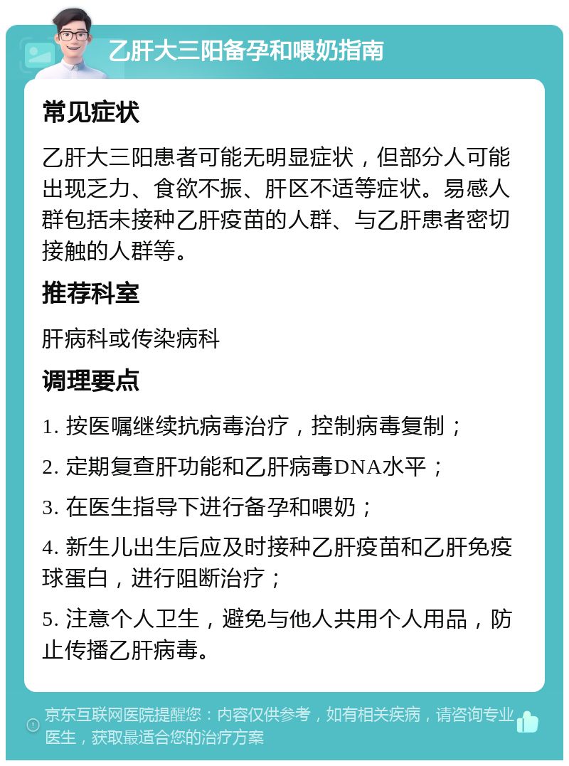 乙肝大三阳备孕和喂奶指南 常见症状 乙肝大三阳患者可能无明显症状，但部分人可能出现乏力、食欲不振、肝区不适等症状。易感人群包括未接种乙肝疫苗的人群、与乙肝患者密切接触的人群等。 推荐科室 肝病科或传染病科 调理要点 1. 按医嘱继续抗病毒治疗，控制病毒复制； 2. 定期复查肝功能和乙肝病毒DNA水平； 3. 在医生指导下进行备孕和喂奶； 4. 新生儿出生后应及时接种乙肝疫苗和乙肝免疫球蛋白，进行阻断治疗； 5. 注意个人卫生，避免与他人共用个人用品，防止传播乙肝病毒。