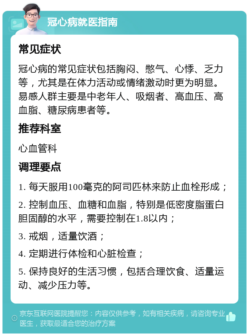 冠心病就医指南 常见症状 冠心病的常见症状包括胸闷、憋气、心悸、乏力等，尤其是在体力活动或情绪激动时更为明显。易感人群主要是中老年人、吸烟者、高血压、高血脂、糖尿病患者等。 推荐科室 心血管科 调理要点 1. 每天服用100毫克的阿司匹林来防止血栓形成； 2. 控制血压、血糖和血脂，特别是低密度脂蛋白胆固醇的水平，需要控制在1.8以内； 3. 戒烟，适量饮酒； 4. 定期进行体检和心脏检查； 5. 保持良好的生活习惯，包括合理饮食、适量运动、减少压力等。