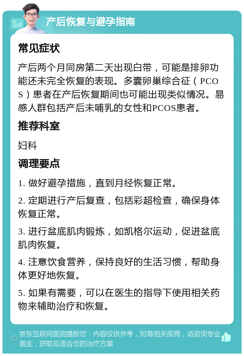 产后恢复与避孕指南 常见症状 产后两个月同房第二天出现白带，可能是排卵功能还未完全恢复的表现。多囊卵巢综合征（PCOS）患者在产后恢复期间也可能出现类似情况。易感人群包括产后未哺乳的女性和PCOS患者。 推荐科室 妇科 调理要点 1. 做好避孕措施，直到月经恢复正常。 2. 定期进行产后复查，包括彩超检查，确保身体恢复正常。 3. 进行盆底肌肉锻炼，如凯格尔运动，促进盆底肌肉恢复。 4. 注意饮食营养，保持良好的生活习惯，帮助身体更好地恢复。 5. 如果有需要，可以在医生的指导下使用相关药物来辅助治疗和恢复。