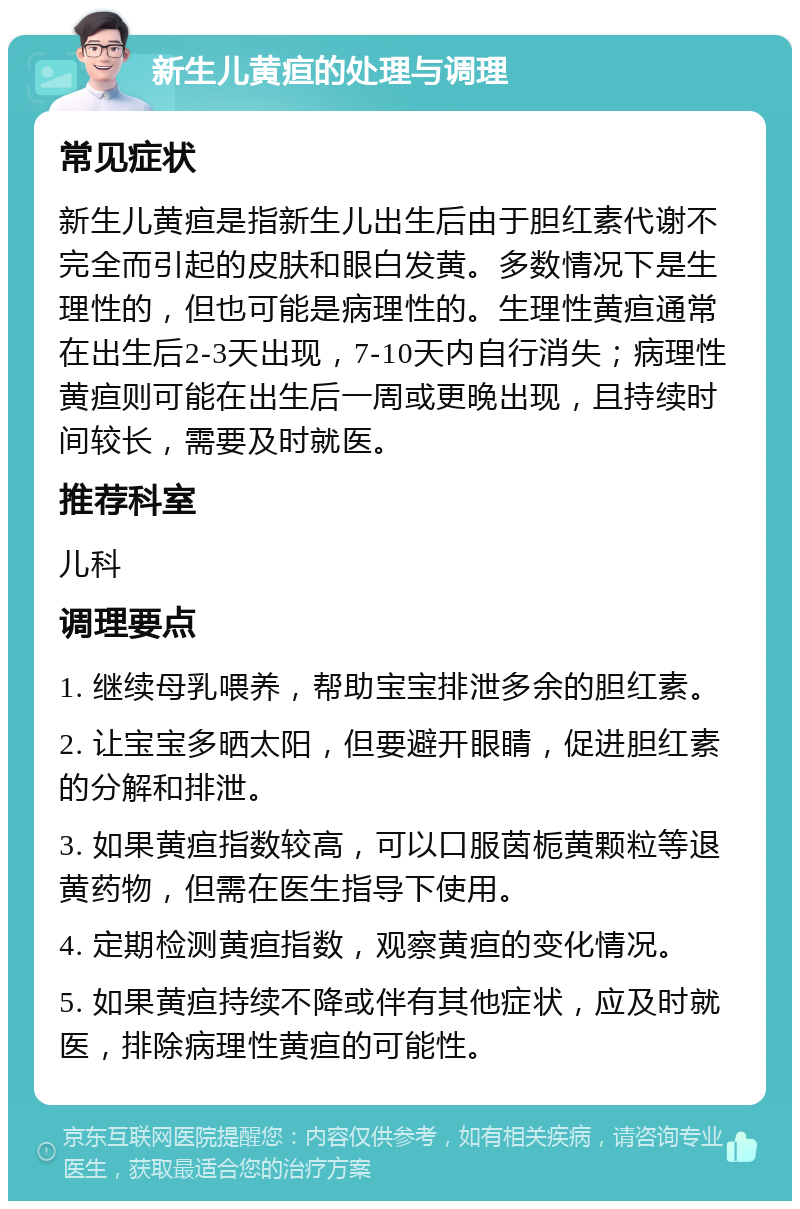 新生儿黄疸的处理与调理 常见症状 新生儿黄疸是指新生儿出生后由于胆红素代谢不完全而引起的皮肤和眼白发黄。多数情况下是生理性的，但也可能是病理性的。生理性黄疸通常在出生后2-3天出现，7-10天内自行消失；病理性黄疸则可能在出生后一周或更晚出现，且持续时间较长，需要及时就医。 推荐科室 儿科 调理要点 1. 继续母乳喂养，帮助宝宝排泄多余的胆红素。 2. 让宝宝多晒太阳，但要避开眼睛，促进胆红素的分解和排泄。 3. 如果黄疸指数较高，可以口服茵栀黄颗粒等退黄药物，但需在医生指导下使用。 4. 定期检测黄疸指数，观察黄疸的变化情况。 5. 如果黄疸持续不降或伴有其他症状，应及时就医，排除病理性黄疸的可能性。